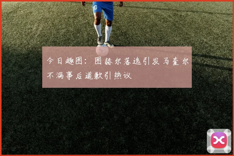 今日趣图：图赫尔落选引发马奎尔不满事后道歉引热议