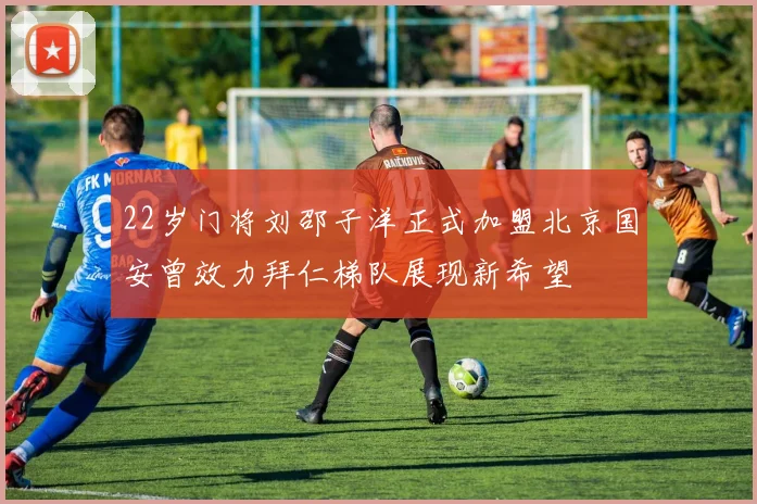 22岁门将刘邵子洋正式加盟北京国安曾效力拜仁梯队展现新希望