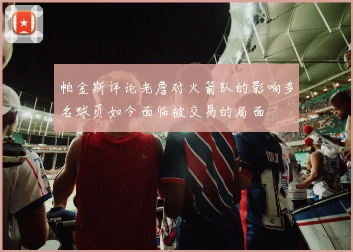 帕金斯评论老詹对火箭队的影响多名球员如今面临被交易的局面