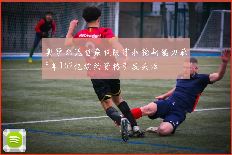 奥萨尔凭借最佳防守和抢断能力获5年162亿续约资格引发关注