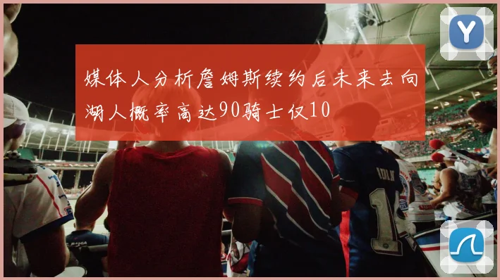 媒体人分析詹姆斯续约后未来去向湖人概率高达90骑士仅10