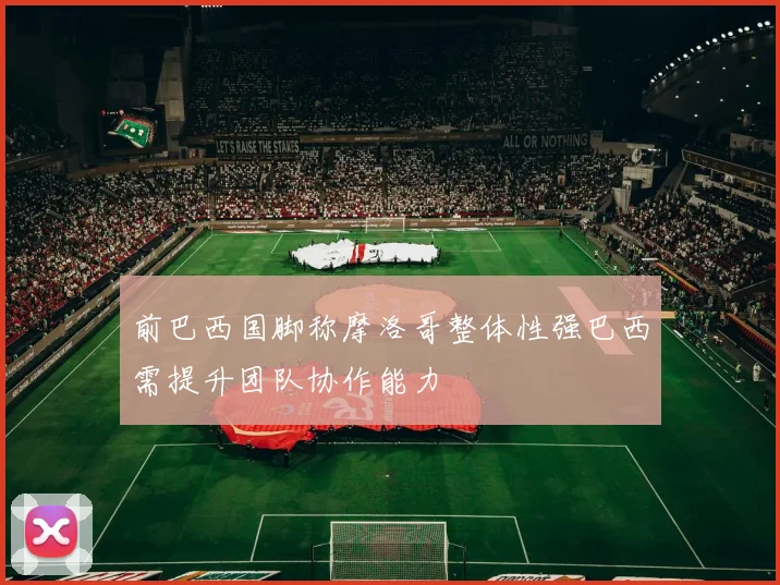 前巴西国脚称摩洛哥整体性强巴西需提升团队协作能力