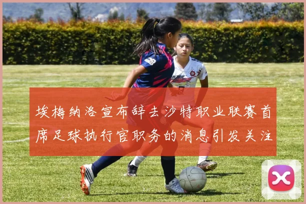 埃梅纳洛宣布辞去沙特职业联赛首席足球执行官职务的消息引发关注