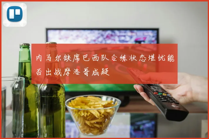 内马尔缺席巴西队合练状态堪忧能否出战摩洛哥成疑