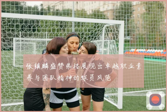 张镇麟盛赞弗格展现出卓越职业素养与团队精神的球员风范