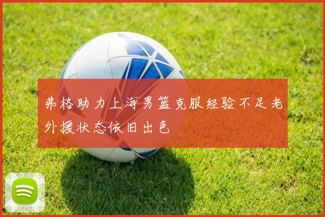 弗格助力上海男篮克服经验不足老外援状态依旧出色