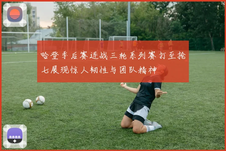 哈登季后赛连战三轮系列赛打至抢七展现惊人韧性与团队精神