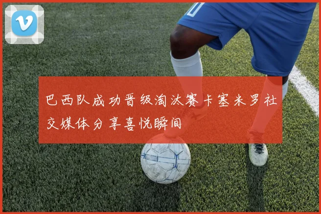 巴西队成功晋级淘汰赛卡塞米罗社交媒体分享喜悦瞬间