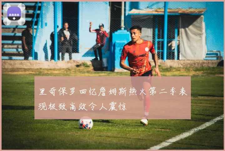 里奇保罗回忆詹姆斯热火第二季表现极致高效令人震惊