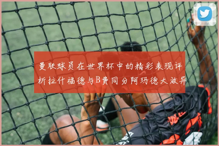 曼联球员在世界杯中的精彩表现评析拉什福德与B费同分阿玛德大放异彩