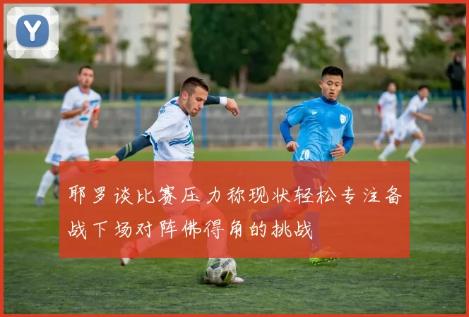 耶罗谈比赛压力称现状轻松专注备战下场对阵佛得角的挑战