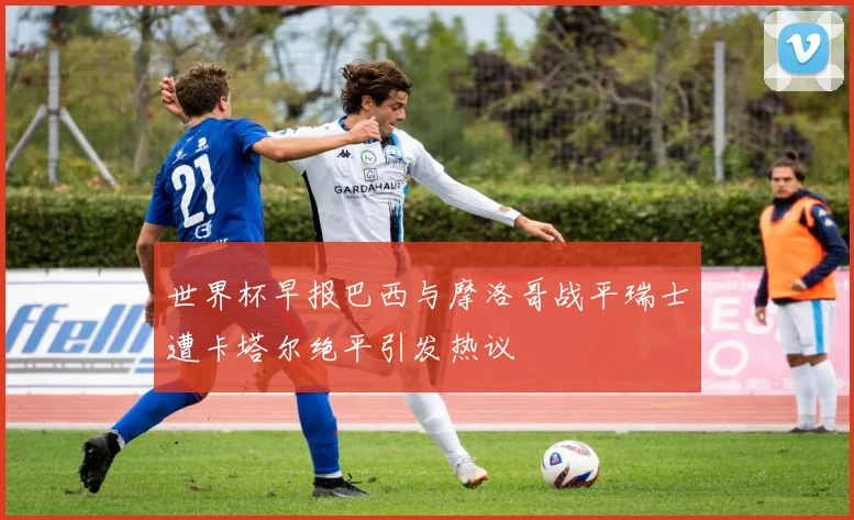 世界杯早报巴西与摩洛哥战平瑞士遭卡塔尔绝平引发热议